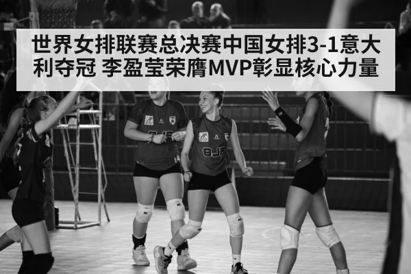 世界女排联赛总决赛中国女排3-1意大利夺冠 李盈莹荣膺MVP彰显核心力量